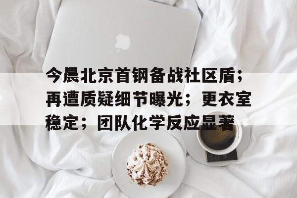 包含今晨北京首钢备战社区盾；再遭质疑细节曝光；更衣室稳定；团队化学反应显著的词条